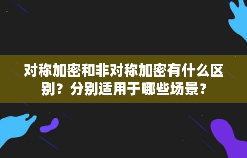 对称加密和非对称加密有什么区别？分别适用于哪些场景？